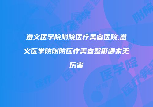 遵义医学院附院医疗美容医院,遵义医学院附院医疗美容整形哪家更厉害