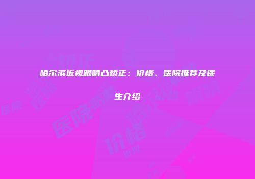 哈尔滨近视眼睛凸矫正：价格、医院推荐及医生介绍