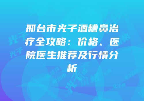 邢台市光子酒糟鼻治疗全攻略：价格、医院医生推荐及行情分析