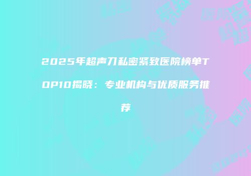 2025年超声刀私密紧致医院榜单TOP10揭晓：专业机构与优质服务推荐