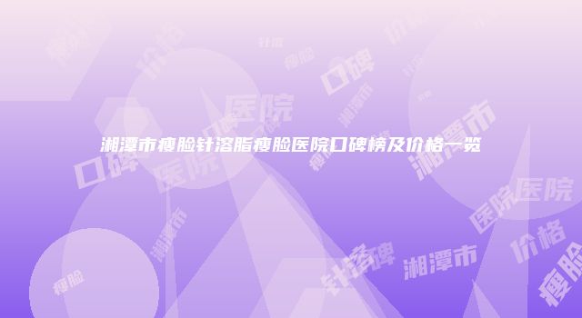 湘潭市瘦脸针溶脂瘦脸医院口碑榜及价格一览