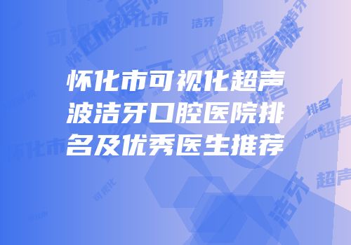 怀化市可视化超声波洁牙口腔医院排名及优秀医生推荐