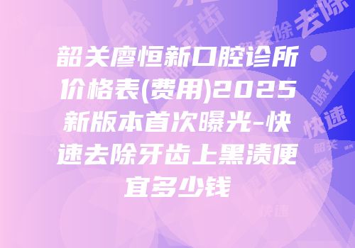 韶关廖恒新口腔诊所价格表(费用)2025新版本首次曝光-快速去除牙齿上黑渍便宜多少钱