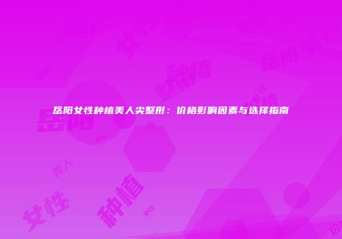 岳阳女性种植美人尖整形：价格影响因素与选择指南