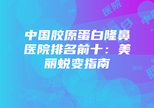 中国胶原蛋白隆鼻医院排名前十：美丽蜕变指南