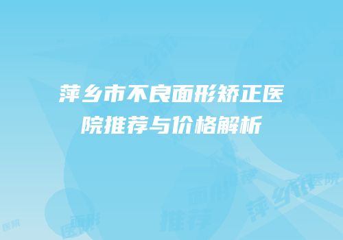 萍乡市不良面形矫正医院推荐与价格解析