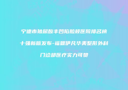 宁德市玻尿酸丰凹陷脸颊医院排名榜十强新版发布-福鼎伊凡华美整形外科门诊部医疗实力可赞