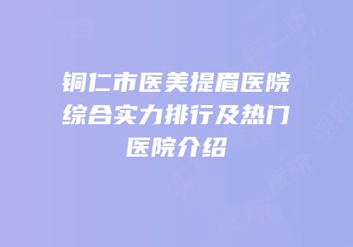 铜仁市医美提眉医院综合实力排行及热门医院介绍