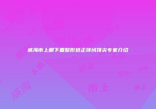 威海市上眼下垂整形矫正领域顶尖专家介绍