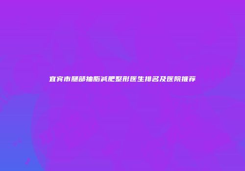 宜宾市腿部抽脂减肥整形医生排名及医院推荐
