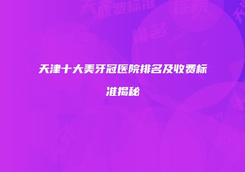 天津十大美牙冠医院排名及收费标准揭秘