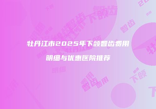 牡丹江市2025年下颌智齿费用明细与优惠医院推荐