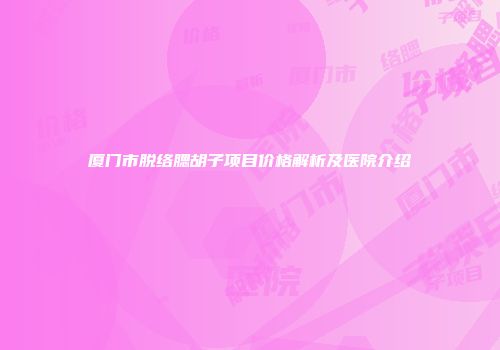 厦门市脱络腮胡子项目价格解析及医院介绍