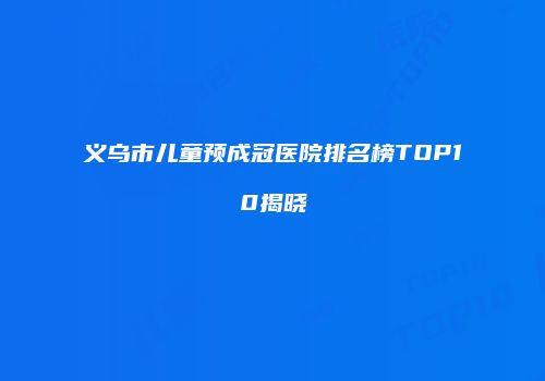 义乌市儿童预成冠医院排名榜TOP10揭晓