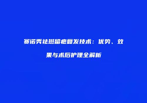 赛诺秀祛斑留疤复发技术：优势、效果与术后护理全解析