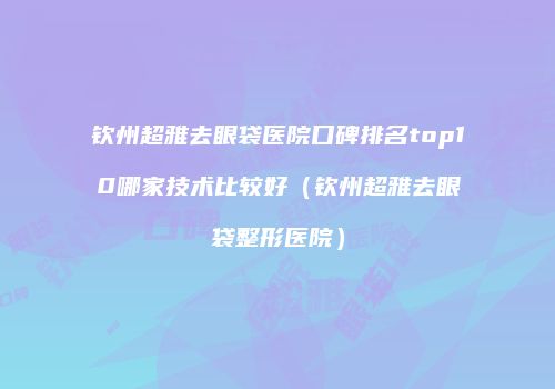 钦州超雅去眼袋医院口碑排名top10哪家技术比较好（钦州超雅去眼袋整形医院）