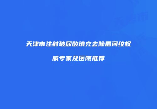 天津市注射玻尿酸填充去除眉间纹权威专家及医院推荐