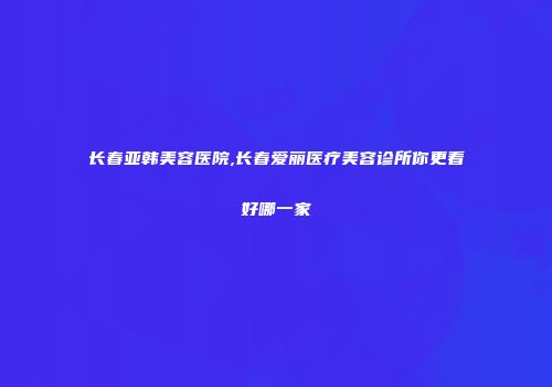 长春亚韩美容医院,长春爱丽医疗美容诊所你更看好哪一家