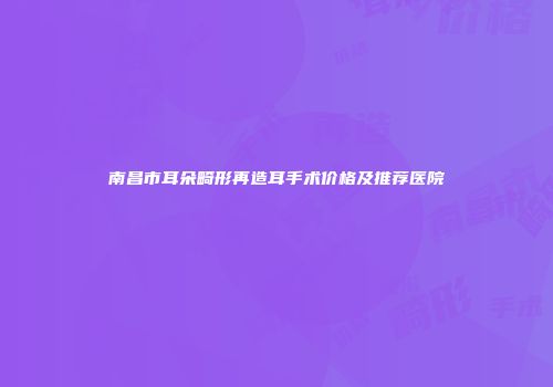 南昌市耳朵畸形再造耳手术价格及推荐医院