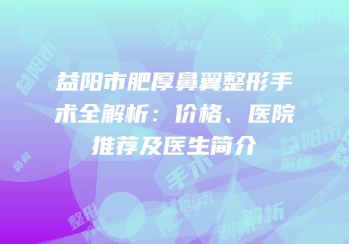 益阳市肥厚鼻翼整形手术全解析：价格、医院推荐及医生简介