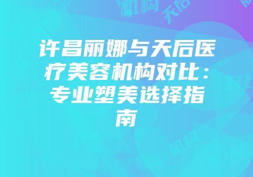 许昌丽娜与天后医疗美容机构对比：专业塑美选择指南