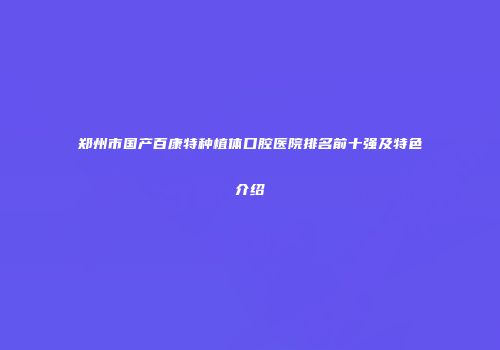郑州市国产百康特种植体口腔医院排名前十强及特色介绍