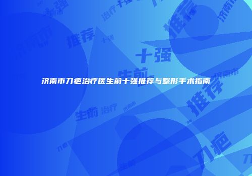 济南市刀疤治疗医生前十强推荐与整形手术指南
