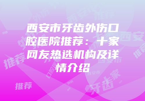 西安市牙齿外伤口腔医院推荐：十家网友热选机构及详情介绍
