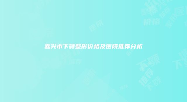 嘉兴市下颚整形价格及医院推荐分析