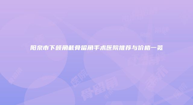 阳泉市下颌角截骨留角手术医院推荐与价格一览