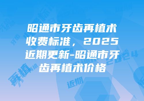 昭通市牙齿再植术收费标准，2025近期更新-昭通市牙齿再植术价格