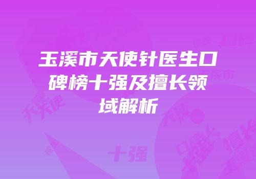玉溪市天使针医生口碑榜十强及擅长领域解析