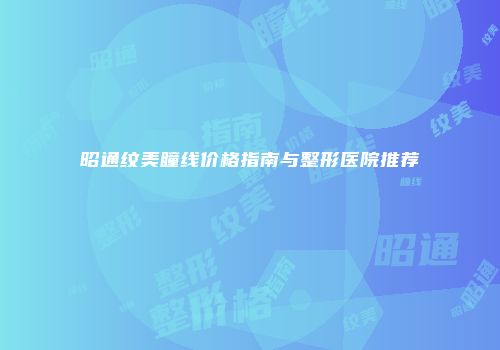 昭通纹美瞳线价格指南与整形医院推荐