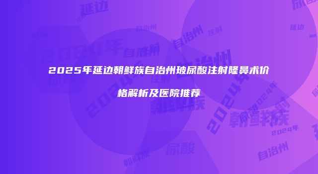 2025年延边朝鲜族自治州玻尿酸注射隆鼻术价格解析及医院推荐
