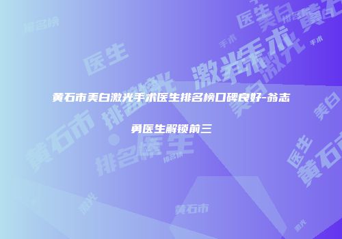 黄石市美白激光手术医生排名榜口碑良好-翁志勇医生解锁前三