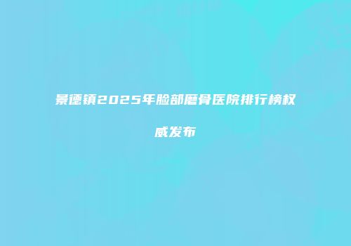 景德镇2025年脸部磨骨医院排行榜权威发布