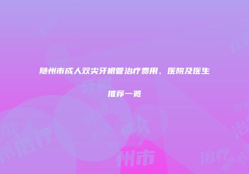 随州市成人双尖牙根管治疗费用、医院及医生推荐一览