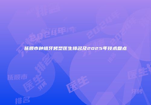 抚顺市种植牙烤塑医生排名及2025年技术盘点