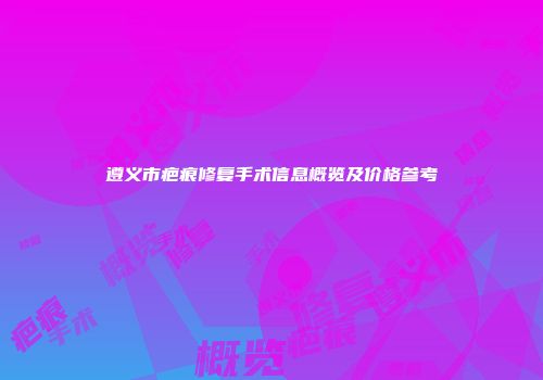 遵义市疤痕修复手术信息概览及价格参考