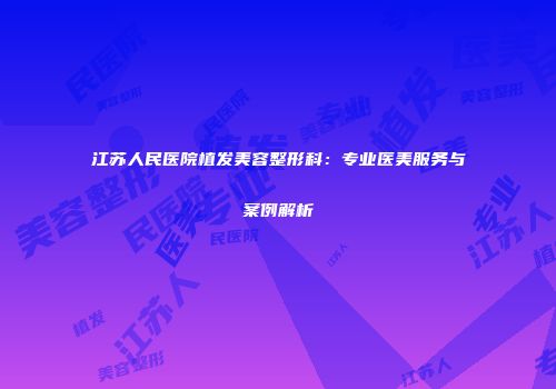 江苏人民医院植发美容整形科：专业医美服务与案例解析