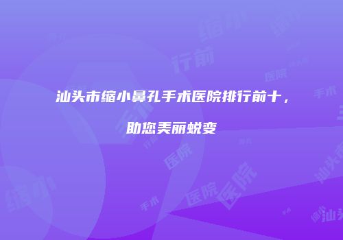 汕头市缩小鼻孔手术医院排行前十，助您美丽蜕变
