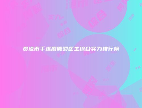 贵港市手术唇腭裂医生综合实力排行榜