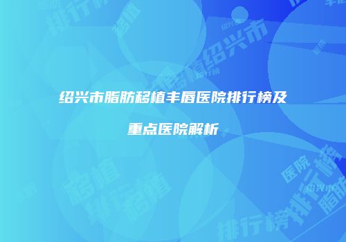 绍兴市脂肪移植丰唇医院排行榜及重点医院解析