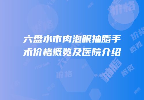 六盘水市肉泡眼抽脂手术价格概览及医院介绍