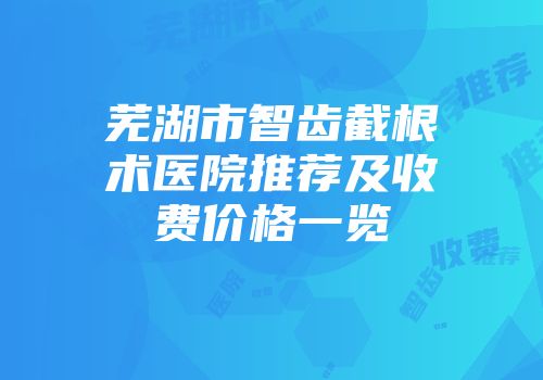 芜湖市智齿截根术医院推荐及收费价格一览