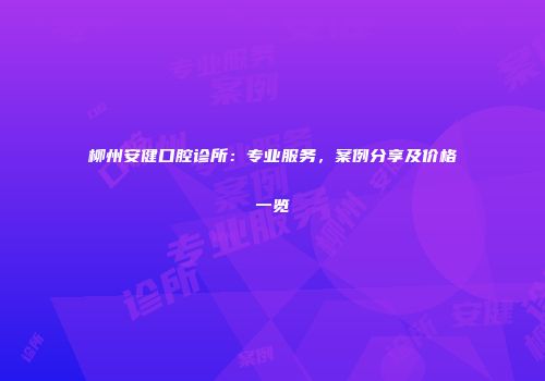柳州安健口腔诊所：专业服务，案例分享及价格一览