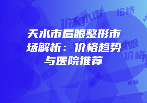 天水市眉眼整形市场解析：价格趋势与医院推荐