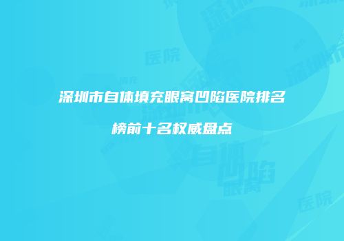 深圳市自体填充眼窝凹陷医院排名榜前十名权威盘点