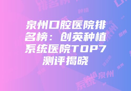 泉州口腔医院排名榜：创英种植系统医院TOP7测评揭晓