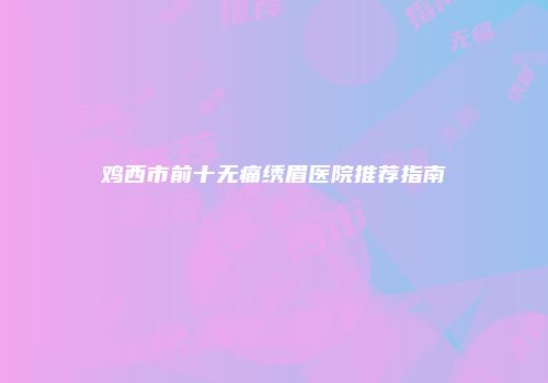 鸡西市前十无痛绣眉医院推荐指南